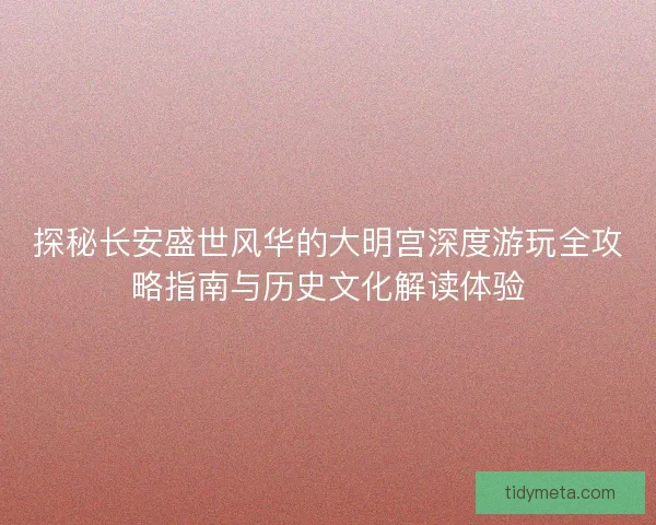 探秘长安盛世风华的大明宫深度游玩全攻略指南与历史文化解读体验