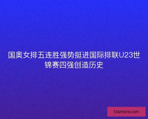 国奥女排五连胜强势挺进国际排联U23世锦赛四强创造历史