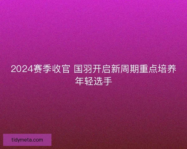 2024赛季收官 国羽开启新周期重点培养年轻选手