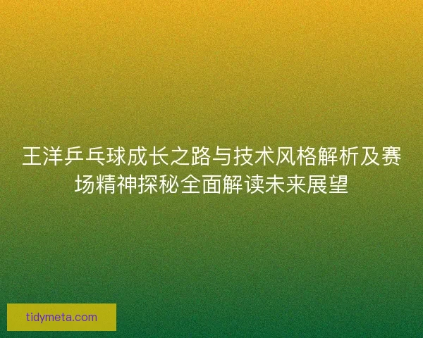 王洋乒乓球成长之路与技术风格解析及赛场精神探秘全面解读未来展望 王洋乒乓球成长之路与技术风格解析及赛场精神探秘全面解读未来展望