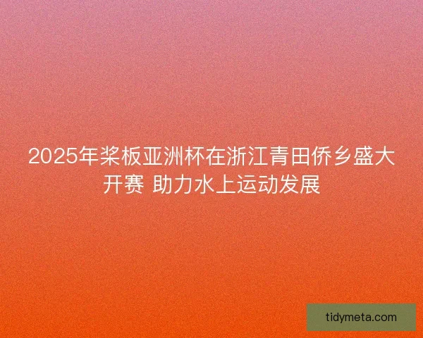 2025年桨板亚洲杯在浙江青田侨乡盛大开赛 助力水上运动发展 2025年桨板亚洲杯在浙江青田侨乡盛大开赛 助力水上运动发展