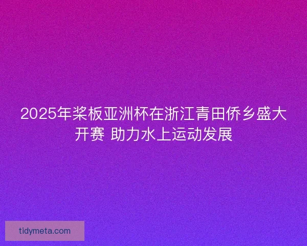 2025年桨板亚洲杯在浙江青田侨乡盛大开赛 助力水上运动发展