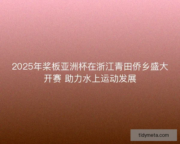 2025年桨板亚洲杯在浙江青田侨乡盛大开赛 助力水上运动发展