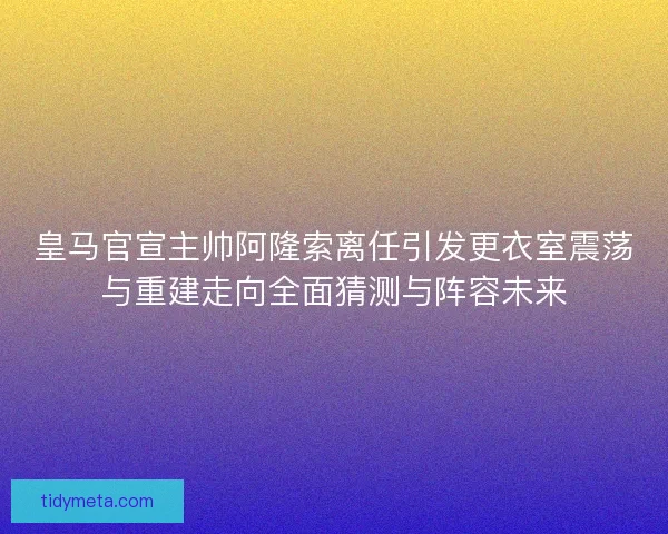 皇马官宣主帅阿隆索离任引发更衣室震荡与重建走向全面猜测与阵容未来